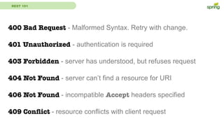 REST 101
400 Bad Request - Malformed Syntax. Retry with change.
401 Unauthorized - authentication is required
403 Forbidden - server has understood, but refuses request
404 Not Found - server can’t find a resource for URI
406 Not Found - incompatible Accept headers specified
409 Conﬂict - resource conflicts with client request
 