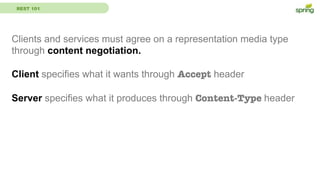 REST 101
Clients and services must agree on a representation media type
through content negotiation.
Client specifies what it wants through Accept header
Server specifies what it produces through Content-Type header
 