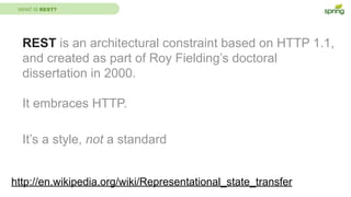 WHAT IS REST?
REST is an architectural constraint based on HTTP 1.1,
and created as part of Roy Fielding’s doctoral
dissertation in 2000.
It embraces HTTP.
It’s a style, not a standard
http://en.wikipedia.org/wiki/Representational_state_transfer
 