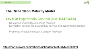 HATEOAS
The Richardson Maturity Model
Level 3: Hypermedia Controls (aka, HATEOAS)
http://martinfowler.com/articles/richardsonMaturityModel.html
No a priori knowledge of service required
Navigation options are provided by service and hypermedia controls
Promotes longevity through a uniform interface
 