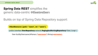 SPRING DATA REST
Spring Data REST simplifies the
generic data-centric @Controllers
Builds on top of Spring Data Repository support:
@RestResource (path = "users", rel = "users")
public interface UserRepository extends PagingAndSortingRepository<User, Long> {
	 User ﬁndByUsername(@Param ("username") String username);
 