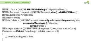 BASIC HTTP REQUEST... IMPROVED
NSURL *url = [NSURL URLWithString:@"http://localhost"];
NSURLRequest *request = [[NSURLRequest alloc] initWithURL:url];
NSURLResponse *response;
NSError *error;
NSData *data = [NSURLConnection sendSynchronousRequest:request
returningResponse:&response
error:&error];
NSInteger status = [(NSHTTPURLResponse *)response statusCode];
if (status == 200 && data.length > 0 && error == nil)
{
// do something with data
}
 