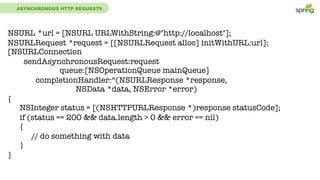 ASYNCHRONOUS HTTP REQUESTS
NSURL *url = [NSURL URLWithString:@"http://localhost"];
NSURLRequest *request = [[NSURLRequest alloc] initWithURL:url];
[NSURLConnection
sendAsynchronousRequest:request
queue:[NSOperationQueue mainQueue]
completionHandler:^(NSURLResponse *response,
NSData *data, NSError *error)
{
NSInteger status = [(NSHTTPURLResponse *)response statusCode];
if (status == 200 && data.length > 0 && error == nil)
{
// do something with data
}
}
 