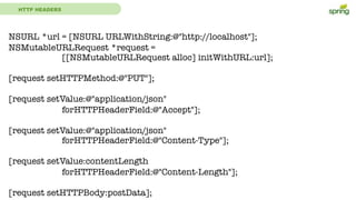 HTTP HEADERS
NSURL *url = [NSURL URLWithString:@"http://localhost"];
NSMutableURLRequest *request =
[[NSMutableURLRequest alloc] initWithURL:url];
[request setHTTPMethod:@"PUT"];
[request setValue:@"application/json"
forHTTPHeaderField:@"Accept"];
[request setValue:@"application/json"
forHTTPHeaderField:@"Content-Type"];
[request setValue:contentLength
forHTTPHeaderField:@"Content-Length"];
[request setHTTPBody:postData];
 