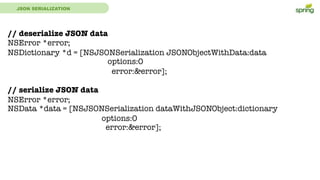 JSON SERIALIZATION
// deserialize JSON data
NSError *error;
NSDictionary *d = [NSJSONSerialization JSONObjectWithData:data
options:0
error:&error];
// serialize JSON data
NSError *error;
NSData *data = [NSJSONSerialization dataWithJSONObject:dictionary
options:0
error:&error];
 