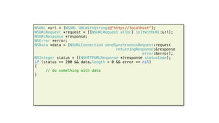 52
NSURL *url = [NSURL URLWithString:@"http://localhost"];
NSURLRequest *request = [[NSURLRequest alloc] initWithURL:url];
NSURLResponse *response;
NSError *error;
NSData *data = [NSURLConnection sendSynchronousRequest:request
returningResponse:&response
error:&error];
NSInteger status = [(NSHTTPURLResponse *)response statusCode];
if (status == 200 && data.length > 0 && error == nil)
{
// do something with data
}
 