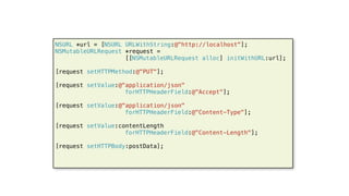 54
NSURL *url = [NSURL URLWithString:@"http://localhost"];
NSMutableURLRequest *request =
[[NSMutableURLRequest alloc] initWithURL:url];
[request setHTTPMethod:@"PUT"];
[request setValue:@"application/json"
forHTTPHeaderField:@"Accept"];
[request setValue:@"application/json"
forHTTPHeaderField:@"Content-Type"];
[request setValue:contentLength
forHTTPHeaderField:@"Content-Length"];
[request setHTTPBody:postData];
 