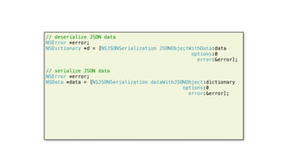 55
// deserialize JSON data
NSError *error;
NSDictionary *d = [NSJSONSerialization JSONObjectWithData:data
options:0
error:&error];
// serialize JSON data
NSError *error;
NSData *data = [NSJSONSerialization dataWithJSONObject:dictionary
options:0
error:&error];
 