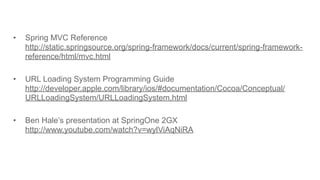 • Spring MVC Reference
http://static.springsource.org/spring-framework/docs/current/spring-framework-
reference/html/mvc.html
• URL Loading System Programming Guide
http://developer.apple.com/library/ios/#documentation/Cocoa/Conceptual/
URLLoadingSystem/URLLoadingSystem.html
• Ben Hale’s presentation at SpringOne 2GX
http://www.youtube.com/watch?v=wylViAqNiRA
58
 