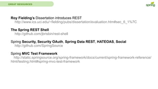 GREAT RESOURCES
Roy Fielding’s Dissertation introduces REST
http://www.ics.uci.edu/~fielding/pubs/dissertation/evaluation.htm#sec_6_1%7C
The Spring REST Shell
http://github.com/jbrisbin/rest-shell
Spring Security, Security OAuth, Spring Data REST, HATEOAS, Social
http://github.com/SpringSource
Spring MVC Test Framework
http://static.springsource.org/spring-framework/docs/current/spring-framework-reference/
html/testing.html#spring-mvc-test-framework
 