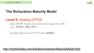 THE MATURITY MODEL
The Richardson Maturity Model
Level 0: swamp of POX
http://martinfowler.com/articles/richardsonMaturityModel.html
Uses HTTP mainly as a tunnel through one URI
e.g., SOAP, XML-RPC
Usually features on HTTP verb (POST)
 
