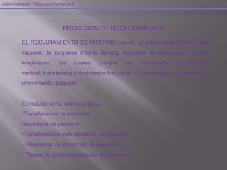 Administración Recursos Humanos I
PROCESOS DE RECLUTAMIENTO
EL RECLUTAMIENTO ES INTERNO cuando, al presentarse determinada
vacante, la empresa intenta llenarla mediante la reubicación de sus
empleados, los cuales pueden ser ascendidos (movimiento
vertical, transferidos (movimiento horizontal) o transferidos con promoción
(movimiento diagonal).
El reclutamiento interno implica:
•Transferencia de personal.
•Ascensos de personal.
•Transferencias con ascensos de personal.
• Programas de desarrollo de personal.
• Planes de profesionalización de personal.
 