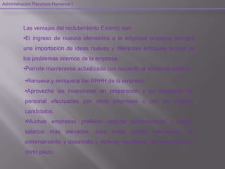 Las ventajas del reclutamiento Externo son:
•El ingreso de nuevos elementos a la empresa ocasiona siempre
una importación de ideas nuevas y diferentes enfoques acerca de
los problemas internos de la empresa.
•Permite mantenerse actualizada con respecto al ambiente externo.
Administración Recursos Humanos I
•Renueva y enriquece los RRHH de la empresa.
•Aprovecha las inversiones en preparación y en desarrollo de
personal efectuadas por otras empresas o por los propios
candidatos.
•Muchas empresas prefieren reclutar externamente y pagar
salarios más elevados, para evitar gastos adicionales de
entrenamiento y desarrollo y obtener resultados de desempeño a
corto plazo.
 