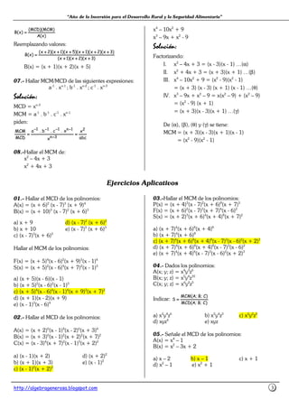 “Año de la Inversión para el Desarrollo Rural y la Seguridad Alimentaria”
http://algebragenerosa.blogspot.com 3
)x(A
)MCM)(MCD(
)x(B ====
Reemplazando valores:
)3x)(2x)(1x(
)3x)(2x)(1x)(5x)(1x)(2x(
)x(B
++++++++++++
++++++++++++++++++++++++
====
B(x) = (x + 1)(x + 2)(x + 5)
07.- Hallar MCM/MCD de las siguientes expresiones:
a-1
. xn-1
; b-1
. xn-2
; c-1
. xn-3
SoluSoluSoluSolución:ción:ción:ción:
MCD = xn-3
MCM = a-1
. b-1
. c-1
. xn-1
piden:
abc
x
x
x.c.b.a
MCD
MCM 2
3n
1n111
========
−−−−
−−−−−−−−−−−−−−−−
08.-Hallar el MCM de:
x2
– 4x + 3
x2
+ 4x + 3
x4
– 10x2
+ 9
x3
– 9x + x2
- 9
SoluSoluSoluSolución:ción:ción:ción:
Factorizando:
I. x2
– 4x + 3 = (x - 3)(x - 1) …(α)
II. x2
+ 4x + 3 = (x + 3)(x + 1) …(β)
III. x4
– 10x2
+ 9 = (x2
- 9)(x2
- 1)
= (x + 3) (x - 3) (x + 1) (x - 1) …(θ)
IV. x3
– 9x + x2
– 9 = x(x2
– 9) + (x2
– 9)
= (x2
- 9) (x + 1)
= (x + 3)(x - 3)(x + 1) …(γ)
De (α), (β), (θ) y (γ) se tiene:
MCM = (x + 3)(x - 3)(x + 1)(x - 1)
= (x2
- 9)(x2
- 1)
Ejercicios Aplicativos
01.- Hallar el MCD de los polinomios:
A(x) = (x + 6)2
(x - 7)3
(x + 9)4
B(x) = (x + 10)3
(x - 7)2
(x + 6)3
a) x + 9 d) (x - 7)2
(x + 6)2
b) x + 10 e) (x - 7)3
(x + 6)3
c) (x - 7)3
(x + 6)3
Hallar el MCM de los polinomios:
F(x) = (x + 5)4
(x - 6)2
(x + 9)3
(x - 1)4
S(x) = (x + 5)2
(x - 6)4
(x + 7)2
(x - 1)3
a) (x + 5)(x - 6)(x - 1)
b) (x + 5)2
(x - 6)2
(x - 1)3
c) (x + 5)4
(x - 6)4
(x - 1)4
(x + 9)3
(x + 7)2
d) (x + 1)(x - 2)(x + 9)
e) (x - 1)3
(x - 6)4
02.- Hallar el MCD de los polinomios:
A(x) = (x + 2)6
(x - 1)4
(x - 2)6
(x + 3)4
B(x) = (x + 3)6
(x - 1)2
(x + 2)2
(x + 7)2
C(x) = (x - 3)4
(x + 7)2
(x - 1)3
(x + 2)2
a) (x - 1)(x + 2) d) (x + 2)2
b) (x + 1)(x + 3) e) (x - 1)2
c) (x - 1)2
(x + 2)2
03.-Hallar el MCM de los polinomios:
P(x) = (x + 4)3
(x - 7)2
(x + 6)8
(x + 7)3
F(x) = (x + 6)2
(x - 7)3
(x + 7)4
(x - 6)2
S(x) = (x + 2)3
(x + 6)4
(x + 4)8
(x + 7)2
a) (x + 7)4
(x + 6)8
(x + 4)8
b) (x + 7)4
(x + 6)8
c) (x + 7)4
(x + 6)8
(x + 4)8
(x - 7)3
(x - 6)2
(x + 2)3
d) (x + 7)4
(x + 6)8
(x + 4)8
(x - 7)3
(x - 6)2
e) (x + 7)4
(x + 4)8
(x - 7)3
(x - 6)2
(x + 2)3
04.- Dados los polinomios:
A(x; y; z) = x4
y3
z6
B(x; y; z) = x5
y4
z10
C(x; y; z) = x6
y2
z5
Indicar:
)C;B;A(MCD
)C;B;A(MCM
S ====
a) x2
y4
z6
b) x2
y4
z3
c) x2
y2
z5
d) xyz4
e) xyz
05.- Señale el MCD de los polinomios:
A(x) = x4
– 1
B(x) = x2
– 3x + 2
a) x – 2 b) x – 1 c) x + 1
d) x2
– 1 e) x2
+ 1
 