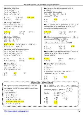 “Año de la Inversión para el Desarrollo Rural y la Seguridad Alimentaria”
http://algebragenerosa.blogspot.com 4
06.- Hallar el MCM de:
P(x; y) = x2
– y2
F(x; y) = x2
– 2xy + y2
S(x; y) = x2
+ 2xy + y2
a) x – y b) (x + y)3
c) (x2
– y2
)2
d) (x2
– y2
)3
e) (x - y)3
07.- Indique el MCD de:
P(x; y) = x3
+ x2
y + xy2
+ y3
Q(x; y) = x3
– x2
y + xy2
– y3
R(x; y) = x4
– y4
a) x2
+ y2
b) x2
– y2
c) x2
+ 1
d) y2
+ 1 e) x + y
08.- Indique el MCD de:
P(x) = 3x3
+ x2
– 8x + 4
Q(x) = 3x3
+ 7x2
- 4
a) 3x2
+ 4x – 4 b) 3x2
– 4x + 4 c) 3x2
+ x - 4
d) x2
– 4x + 4 e) x + 2
09.- Hallar el MCD de los polinomios:
P(x; y) = x3
– xy2
+ x2
y – y3
F(x; y) = x3
– xy2
– x2
y + y3
C(x; y) = x4
– 2x2
y2
+ y4
a) x + y b) x – y c) x2
– y2
d) (x + y)(x – 3y) e) x2
– y4
10.- Si el MCD de:
P(x) = x3
– 6x2
+ 11x – m
Q(x ) = x3
+ 2x2
– x - n
es (x - 1). Hallar: “m + n”
a) -8 b) 8 c) 4
d) 6 e) 2
11.- Se tienen dos polinomios cuyo MCD es:
x2
+ 2x - 3
si uno de los polinomios es:
P(x) = 2x4
+ 3x3
– 2x2
+ Ax + B
entonces “A + B” es:
a) 33 b) -3 c) 12
d) -6 e) 1
12.- El cociente de los polinomios es “2x” y el
producto de su MCM por su MCD es: 2x3
(x + y)2
entonces uno de los polinomios es:
a) x2
+ xy b) xy + y2
c) (x + y)2
d) x + y e) 2x + 2y
13.- El cociente de dos polinomios es (x - 1)2 y el
producto de su MCM por su MCD es:
x6
– 2x4
+ x2
Halle la suma de factores primos del MCM.
a) 2x b) 4x – 1 c) 3x
d) 2x + x2
e) 3x + 1
14.- El producto de dos polinomios es (x2
- 1)2
y el
cociente de su MCM y MCD es (x - 1)2
.
Calcular el MCD.
a) x + 1 b) x2
+ 1 c) (x + 1)2
d) (x - 1)2
e) x - 1
15.- Si el MCM de los polinomios:
x2
+ x – 2
x4
+ 5x2
+ 4
x2
– x - 2
es equivalente a: x8
+ Ax6
+ Bx4
+ Cx2
+ D
Determinar: “A + B + C + D”
a) 0 b) 1 c) -1
d) 2 e) -2
EJERCICIOS ADICIONALES
01. El producto de dos polinomios es: (x6
+ 1)2
– 4x6
y el cociente del MCM entre el MCD de ambos es:
(x2
+ 1)2
– 4x2
Luego el MCD es:
a) (x + 1)(x3
- 1)
b) (x - 1)(x3
+ 1)
c) (x2
+ x + 1)(x + 1)
d) (x2
– x + 1)(x2
+ x + 1)
e) (x2
+ x + 1)(x2
- 1)
02. Si el MCM de “A” y “B” es θx
a
y4
y el MCD de
los mismos es βx5
yb
. Calcular:
nm
ma
E
b
b
++++−−−−θθθθ
++++ββββ−−−−
====
Siendo: A = 12xn-1
. ym+1
B = 16xn+1
. ym-1
a)
35
43
b)
17
44
c)
36
43
d)
43
35
e) 16
15
 