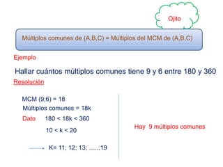 Ojito
Múltiplos comunes de (A,B,C) = Múltiplos del MCM de (A,B,C)
Ejemplo
Hallar cuántos múltiplos comunes tiene 9 y 6 entre 180 y 360
Resolución
MCM (9;6) = 18
Múltiplos comunes = 18k
Dato 180 < 18k < 360
10 < k < 20
K= 11; 12; 13; …..;19
Hay 9 múltiplos comunes
 