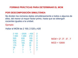 FORMAS PRÁCTICAS PARA DETERMINAR EL MCM
POR DESCOMPOSICIÓN SIMULTÁNEA
Se dividen los números dados simultáneamente a todos o algunos de
ellos, del menor al mayor factor primo, hasta que se obtengan
cocientes iguales a la unidad.
Ejemplo:
Hallar el MCM de 2 100; 2 520 y 420
2 100 - 2520 - 420 2
1 050 1 260 210 2
525 630 105 2
525 315 105 3
175 105 35 3
175 35 35 5
35 7 7 5
7 7 7 7
1 1 1
MCM = 23. 32 . 52 . 7
MCD = 12600
 