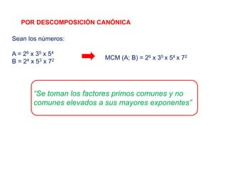 POR DESCOMPOSICIÓN CANÓNICA
Sean los números:
A = 26 x 35 x 54
B = 24 x 53 x 72
“Se toman los factores primos comunes y no
comunes elevados a sus mayores exponentes”
MCM (A; B) = 26 x 35 x 54 x 72
 