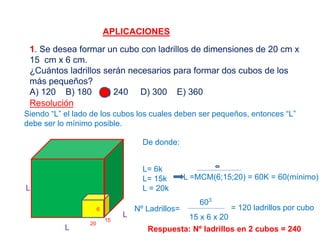 APLICACIONES
1. Se desea formar un cubo con ladrillos de dimensiones de 20 cm x
15 cm x 6 cm.
¿Cuántos ladrillos serán necesarios para formar dos cubos de los
más pequeños?
A) 120 B) 180 C) 240 D) 300 E) 360
Resolución
Siendo “L” el lado de los cubos los cuales deben ser pequeños, entonces “L”
debe ser lo mínimo posible.
L
L
L
15
6
20
De donde:
L= 6k
L= 15k
L = 20k
L =MCM(6;15;20) = 60K = 60(mínimo)
Nº Ladrillos=
603
15 x 6 x 20
= 120 ladrillos por cubo
Respuesta: Nº ladrillos en 2 cubos = 240
 