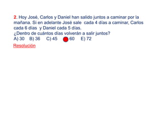 2. Hoy José, Carlos y Daniel han salido juntos a caminar por la
mañana. Si en adelante José sale cada 4 días a caminar, Carlos
cada 6 días y Daniel cada 5 días.
¿Dentro de cuántos días volverán a salir juntos?
A) 30 B) 36 C) 45 D) 60 E) 72
Resolución
 