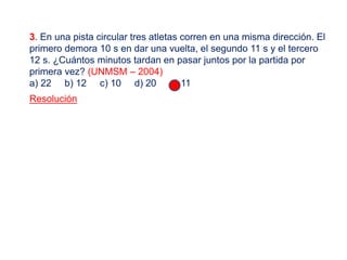 3. En una pista circular tres atletas corren en una misma dirección. El
primero demora 10 s en dar una vuelta, el segundo 11 s y el tercero
12 s. ¿Cuántos minutos tardan en pasar juntos por la partida por
primera vez? (UNMSM – 2004)
a) 22 b) 12 c) 10 d) 20 e) 11
Resolución
 
