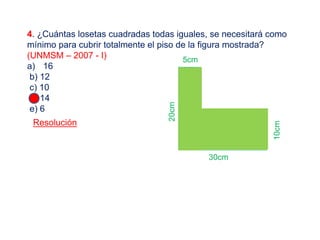 4. ¿Cuántas losetas cuadradas todas iguales, se necesitará como
mínimo para cubrir totalmente el piso de la figura mostrada?
(UNMSM – 2007 - I)
a) 16
b) 12
c) 10
d) 14
e) 6
Resolución
20cm
30cm
10cm
5cm
 