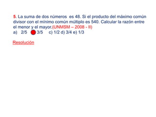 5. La suma de dos números es 48. Si el producto del máximo común
divisor con el mínimo común múltiplo es 540. Calcular la razón entre
el menor y el mayor.(UNMSM – 2008 - II)
a) 2/5 b) 3/5 c) 1/2 d) 3/4 e) 1/3
Resolución
 