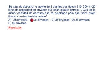 Resolución
Se trata de depositar el aceite de 3 barriles que tienen 210, 300 y 420
litros de capacidad en envases que sean iguales entre sí. ¿Cuál es la
menor cantidad de envases que se emplearía para que todos estén
llenos y no desperdiciar aceite?
A) 28 envases B) 31 envases C) 36 envases D) 38 envases
E) 40 envases
 