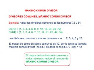 MÁXIMO COMÚN DIVISOR
DIVISORES COMUNES. MÁXIMO COMÚN DIVISOR
Ejemplo: Hallar los divisores comunes de los números 72 y 84.
D (72) = {1, 2, 3, 4, 6, 8, 9, 12, 18, 24, 36, 72}
D (84) = {1, 2, 3, 4, 6, 7, 12, 14, 21, 28, 42, 84}
Los divisores comunes a ambos números son: 1, 2, 3, 4, 6 y 12.
El mayor de estos divisores comunes es 12, por lo tanto se llamará
máximo común divisor (m.c.d.), es decir el m.c.d. (72 , 84) = 12
El mayor de los divisores comunes a
varios números recibe el nombre de
MÁXIMO COMÚN DIVISOR.
 