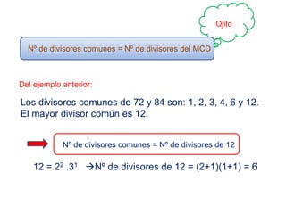 Ojito
Nº de divisores comunes = Nº de divisores del MCD
Del ejemplo anterior:
Los divisores comunes de 72 y 84 son: 1, 2, 3, 4, 6 y 12.
El mayor divisor común es 12.
Nº de divisores comunes = Nº de divisores de 12
12 = 22 .31 Nº de divisores de 12 = (2+1)(1+1) = 6
 