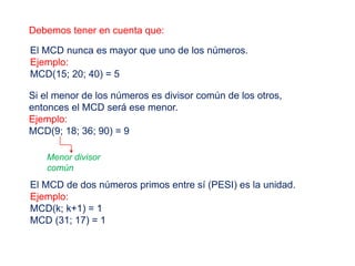 Debemos tener en cuenta que:
El MCD nunca es mayor que uno de los números.
Ejemplo:
MCD(15; 20; 40) = 5
Si el menor de los números es divisor común de los otros,
entonces el MCD será ese menor.
Ejemplo:
MCD(9; 18; 36; 90) = 9
Menor divisor
común
El MCD de dos números primos entre sí (PESI) es la unidad.
Ejemplo:
MCD(k; k+1) = 1
MCD (31; 17) = 1
 