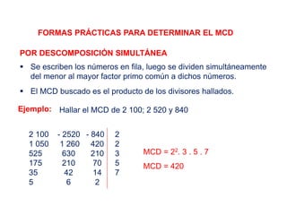 FORMAS PRÁCTICAS PARA DETERMINAR EL MCD
POR DESCOMPOSICIÓN SIMULTÁNEA
 Se escriben los números en fila, luego se dividen simultáneamente
del menor al mayor factor primo común a dichos números.
 El MCD buscado es el producto de los divisores hallados.
Ejemplo: Hallar el MCD de 2 100; 2 520 y 840
2 100 - 2520 - 840 2
1 050 1 260 420 2
525 630 210 3
175 210 70 5
35 42 14 7
5 6 2
MCD = 22. 3 . 5 . 7
MCD = 420
 