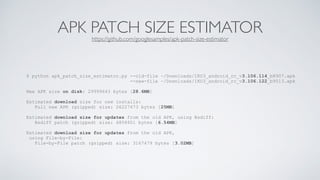 APK PATCH SIZE ESTIMATORhttps://github.com/googlesamples/apk-patch-size-estimator
$ python apk_patch_size_estimator.py --old-file ~/Downloads/IKO3_android_rc_v3.106.114_b8907.apk
--new-file ~/Downloads/IKO3_android_rc_v3.106.122_b9513.apk
New APK size on disk: 29999643 bytes [28.6MB]
Estimated download size for new installs:
Full new APK (gzipped) size: 26227473 bytes [25MB]
Estimated download size for updates from the old APK, using Bsdiff:
Bsdiff patch (gzipped) size: 6858901 bytes [6.54MB]
Estimated download size for updates from the old APK,
using File-by-File:
File-by-File patch (gzipped) size: 3167479 bytes [3.02MB]
 