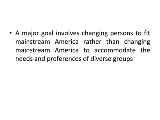 • A major goal involves changing persons to fit
mainstream America rather than changing
mainstream America to accommodate the
needs and preferences of diverse groups
 