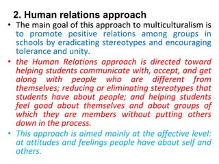 2. Human relations approach
• The main goal of this approach to multiculturalism is
to promote positive relations among groups in
schools by eradicating stereotypes and encouraging
tolerance and unity.
• the Human Relations approach is directed toward
helping students communicate with, accept, and get
along with people who are different from
themselves; reducing or eliminating stereotypes that
students have about people; and helping students
feel good about themselves and about groups of
which they are members without putting others
down in the process.
• This approach is aimed mainly at the affective level:
at attitudes and feelings people have about self and
others.
 