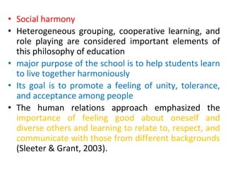 • Social harmony
• Heterogeneous grouping, cooperative learning, and
role playing are considered important elements of
this philosophy of education
• major purpose of the school is to help students learn
to live together harmoniously
• Its goal is to promote a feeling of unity, tolerance,
and acceptance among people
• The human relations approach emphasized the
importance of feeling good about oneself and
diverse others and learning to relate to, respect, and
communicate with those from different backgrounds
(Sleeter & Grant, 2003).
 