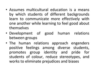 • Assumes multicultural education is a means
by which students of different backgrounds
learn to communicate more effectively with
one another while learning to feel good about
themselves
• Development of good human relations
between groups
• The human relations approach engenders
positive feelings among diverse students,
promotes group identity and pride for
students of colour, reduce stereotypes, and
works to eliminate prejudices and biases
 