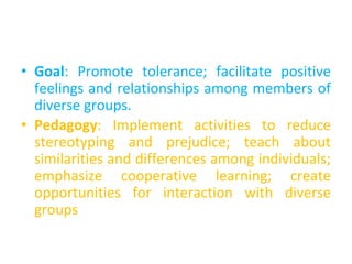 • Goal: Promote tolerance; facilitate positive
feelings and relationships among members of
diverse groups.
• Pedagogy: Implement activities to reduce
stereotyping and prejudice; teach about
similarities and differences among individuals;
emphasize cooperative learning; create
opportunities for interaction with diverse
groups
 
