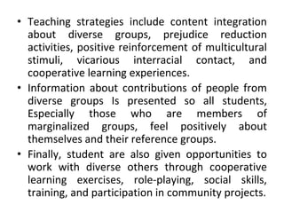 • Teaching strategies include content integration
about diverse groups, prejudice reduction
activities, positive reinforcement of multicultural
stimuli, vicarious interracial contact, and
cooperative learning experiences.
• Information about contributions of people from
diverse groups Is presented so all students,
Especially those who are members of
marginalized groups, feel positively about
themselves and their reference groups.
• Finally, student are also given opportunities to
work with diverse others through cooperative
learning exercises, role-playing, social skills,
training, and participation in community projects.
 