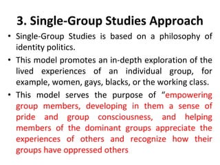 3. Single-Group Studies Approach
• Single-Group Studies is based on a philosophy of
identity politics.
• This model promotes an in-depth exploration of the
lived experiences of an individual group, for
example, women, gays, blacks, or the working class.
• This model serves the purpose of “empowering
group members, developing in them a sense of
pride and group consciousness, and helping
members of the dominant groups appreciate the
experiences of others and recognize how their
groups have oppressed others
 