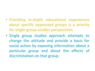 • Providing in-depth educational experiences
about specific oppressed groups is a priority
for single-group-studies perspectives.
• Single group studies approach attempts to
change the attitude and provide a basis for
social action by exposing information about a
particular group and about the effects of
discrimination on that group.
 