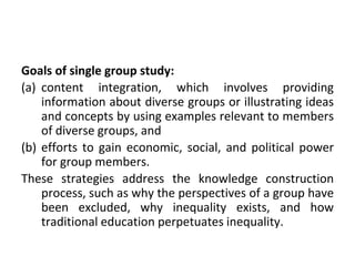 Goals of single group study:
(a) content integration, which involves providing
information about diverse groups or illustrating ideas
and concepts by using examples relevant to members
of diverse groups, and
(b) efforts to gain economic, social, and political power
for group members.
These strategies address the knowledge construction
process, such as why the perspectives of a group have
been excluded, why inequality exists, and how
traditional education perpetuates inequality.
 
