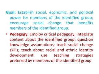 Goal: Establish social, economic, and political
power for members of the identified group;
encourage social change that benefits
members of the identified group.
• Pedagogy: Employ critical pedagogy; integrate
content about the identified group; question
knowledge assumptions; teach social change
skills; teach about racial and ethnic identity
development; use teaching strategies
preferred by members of the identified group
 