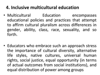 4. Inclusive multicultural education
• Multicultural Education encompasses
educational policies and practices that attempt
to affirm cultural pluralism across differences in
gender, ability, class, race, sexuality, and so
forth.
• Educators who embrace such an approach stress
the importance of cultural diversity, alternative
life styles, native cultures, universal human
rights, social justice, equal opportunity (in terms
of actual outcomes from social institutions), and
equal distribution of power among groups
 