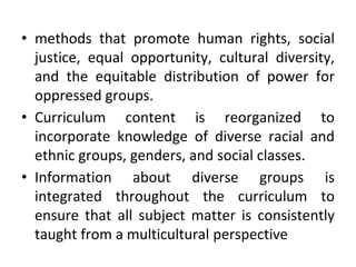• methods that promote human rights, social
justice, equal opportunity, cultural diversity,
and the equitable distribution of power for
oppressed groups.
• Curriculum content is reorganized to
incorporate knowledge of diverse racial and
ethnic groups, genders, and social classes.
• Information about diverse groups is
integrated throughout the curriculum to
ensure that all subject matter is consistently
taught from a multicultural perspective
 