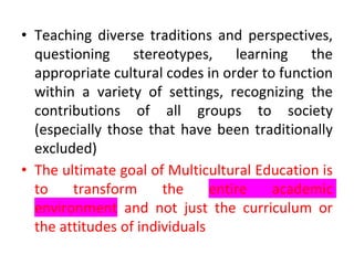 • Teaching diverse traditions and perspectives,
questioning stereotypes, learning the
appropriate cultural codes in order to function
within a variety of settings, recognizing the
contributions of all groups to society
(especially those that have been traditionally
excluded)
• The ultimate goal of Multicultural Education is
to transform the entire academic
environment and not just the curriculum or
the attitudes of individuals
 
