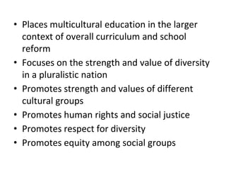 • Places multicultural education in the larger
context of overall curriculum and school
reform
• Focuses on the strength and value of diversity
in a pluralistic nation
• Promotes strength and values of different
cultural groups
• Promotes human rights and social justice
• Promotes respect for diversity
• Promotes equity among social groups
 