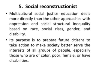 5. Social reconstructionist
• Multicultural social justice education deals
more directly than the other approaches with
oppression and social structural inequality
based on race, social class, gender, and
disability.
• Its purpose is to prepare future citizens to
take action to make society better serve the
interests of all groups of people, especially
those who are of color, poor, female, or have
disabilities.
 