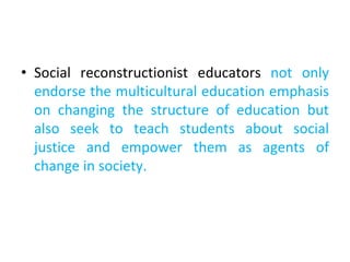 • Social reconstructionist educators not only
endorse the multicultural education emphasis
on changing the structure of education but
also seek to teach students about social
justice and empower them as agents of
change in society.
 