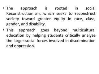 • The approach is rooted in social
Reconstructionism, which seeks to reconstruct
society toward greater equity in race, class,
gender, and disability.
• This approach goes beyond multicultural
education by helping students critically analyze
the larger social forces involved in discrimination
and oppression.
 